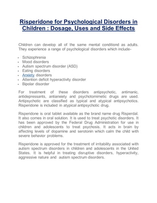 Risperidone for Psychological Disorders in
Children : Dosage, Uses and Side Effects
Children can develop all of the same mental conditiond as adults.
They experience a range of psychological disorders which include-
 Schizophrenia
 Mood disorders
 Autism spectrum disorder (ASD)
 Eating disorders
 Anxiety disorders
 Attention deficit hyperactivity disorder
 Bipolar disorder
For treatment of these disorders antipsychotic, antimanic,
antidepressants, antianxiety and psychotomimetic drugs are used.
Antipsychotic are classified as typical and atypical antipsychotics.
Risperidone is included in atypical antipsychotic drug.
Risperidone is oral tablet available as the brand name drug Risperdal.
It also comes in oral solution. It is used to treat psychotic disorders. It
has been approved by the Federal Drug Administration for use in
children and adolescents to treat psychosis. It acts in brain by
affecting levels of dopamine and serotonin which calm the child with
severe behavior problems.
Risperidone is approved for the treatment of irritability associated with
autism spectrum disorders in children and adolescents in the United
States. It is helpful in treating disruptive disorders, hyperactivity,
aggressive nature and autism spectrum disorders.
 
