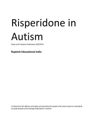 Risperidone in
Autism
Paper by Dr Kalpana Shekhawat 10/5/2011



Ruptech Educational India




To determine the efficacy and safety of risperidone for people with autism spectrum disorder&
to study benefits of low dosage Risperidone in Autism.
 