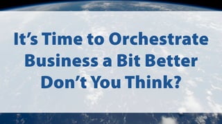 It’s Time to Orchestrate
Business a Bit Better
Don’t You Think?
 