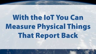 With the IoT You Can
Measure Physical Things
That Report Back
 