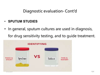Diagnostic evaluation-Cont’d
• SPUTUM STUDIES
• In general, sputum cultures are used in diagnosis,
for drug sensitivity testing, and to guide treatment.
6/6/2024 104
 