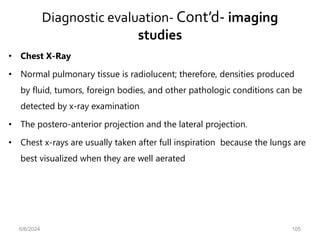 Diagnostic evaluation- Cont’d- imaging
studies
• Chest X-Ray
• Normal pulmonary tissue is radiolucent; therefore, densities produced
by fluid, tumors, foreign bodies, and other pathologic conditions can be
detected by x-ray examination
• The postero-anterior projection and the lateral projection.
• Chest x-rays are usually taken after full inspiration because the lungs are
best visualized when they are well aerated
6/6/2024 105
 