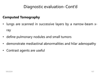 Diagnostic evaluation-Cont’d
Computed Tomography
• lungs are scanned in successive layers by a narrow-beam x-
ray
• define pulmonary nodules and small tumors
• demonstrate mediastinal abnormalities and hilar adenopathy
• Contrast agents are useful
6/6/2024 107
 