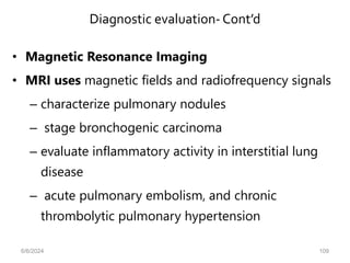 Diagnostic evaluation- Cont’d
• Magnetic Resonance Imaging
• MRI uses magnetic fields and radiofrequency signals
– characterize pulmonary nodules
– stage bronchogenic carcinoma
– evaluate inflammatory activity in interstitial lung
disease
– acute pulmonary embolism, and chronic
thrombolytic pulmonary hypertension
6/6/2024 109
 