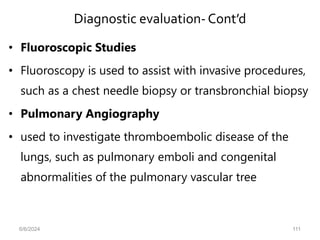 Diagnostic evaluation-Cont’d
• Fluoroscopic Studies
• Fluoroscopy is used to assist with invasive procedures,
such as a chest needle biopsy or transbronchial biopsy
• Pulmonary Angiography
• used to investigate thromboembolic disease of the
lungs, such as pulmonary emboli and congenital
abnormalities of the pulmonary vascular tree
6/6/2024 111
 
