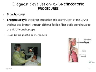 Diagnostic evaluation- Cont’d- ENDOSCOPIC
PROCEDURES
• Bronchoscopy
• Bronchoscopy is the direct inspection and examination of the larynx,
trachea, and bronchi through either a flexible fiber-optic bronchoscope
or a rigid bronchoscope
• It can be diagnostic or therapeutic
6/6/2024 113
 