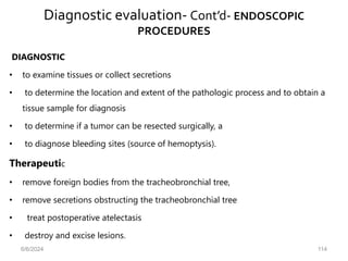 Diagnostic evaluation- Cont’d- ENDOSCOPIC
PROCEDURES
DIAGNOSTIC
• to examine tissues or collect secretions
• to determine the location and extent of the pathologic process and to obtain a
tissue sample for diagnosis
• to determine if a tumor can be resected surgically, a
• to diagnose bleeding sites (source of hemoptysis).
Therapeutic
• remove foreign bodies from the tracheobronchial tree,
• remove secretions obstructing the tracheobronchial tree
• treat postoperative atelectasis
• destroy and excise lesions.
6/6/2024 114
 
