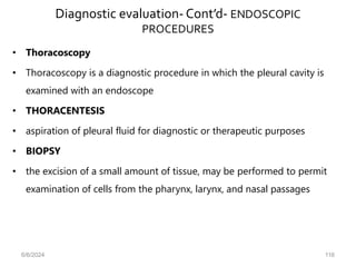 Diagnostic evaluation- Cont’d- ENDOSCOPIC
PROCEDURES
• Thoracoscopy
• Thoracoscopy is a diagnostic procedure in which the pleural cavity is
examined with an endoscope
• THORACENTESIS
• aspiration of pleural fluid for diagnostic or therapeutic purposes
• BIOPSY
• the excision of a small amount of tissue, may be performed to permit
examination of cells from the pharynx, larynx, and nasal passages
6/6/2024 116
 