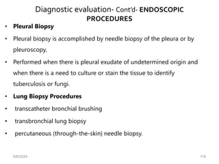 Diagnostic evaluation- Cont’d- ENDOSCOPIC
PROCEDURES
• Pleural Biopsy
• Pleural biopsy is accomplished by needle biopsy of the pleura or by
pleuroscopy,
• Performed when there is pleural exudate of undetermined origin and
when there is a need to culture or stain the tissue to identify
tuberculosis or fungi.
• Lung Biopsy Procedures
• transcatheter bronchial brushing
• transbronchial lung biopsy
• percutaneous (through-the-skin) needle biopsy.
6/6/2024 118
 