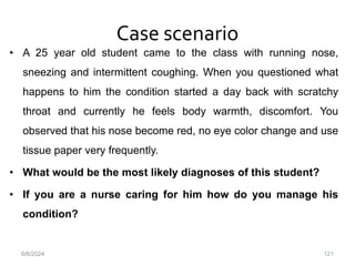 Case scenario
• A 25 year old student came to the class with running nose,
sneezing and intermittent coughing. When you questioned what
happens to him the condition started a day back with scratchy
throat and currently he feels body warmth, discomfort. You
observed that his nose become red, no eye color change and use
tissue paper very frequently.
• What would be the most likely diagnoses of this student?
• If you are a nurse caring for him how do you manage his
condition?
6/6/2024 121
 