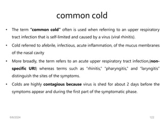 common cold
• The term “common cold” often is used when referring to an upper respiratory
tract infection that is self-limited and caused by a virus (viral rhinitis).
• Cold referred to afebrile, infectious, acute inflammation, of the mucus membranes
of the nasal cavity
• More broadly, the term refers to an acute upper respiratory tract infection,(non-
specific URI) whereas terms such as “rhinitis,” “pharyngitis,” and “laryngitis”
distinguish the sites of the symptoms.
• Colds are highly contagious because virus is shed for about 2 days before the
symptoms appear and during the first part of the symptomatic phase.
6/6/2024 122
 