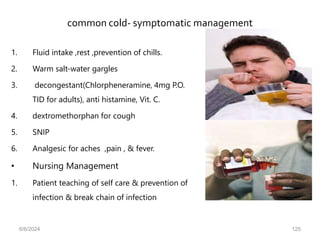 common cold- symptomatic management
1. Fluid intake ,rest ,prevention of chills.
2. Warm salt-water gargles
3. decongestant(Chlorpheneramine, 4mg P.O.
TID for adults), anti histamine, Vit. C.
4. dextromethorphan for cough
5. SNIP
6. Analgesic for aches ,pain , & fever.
• Nursing Management
1. Patient teaching of self care & prevention of
infection & break chain of infection
6/6/2024 125
 