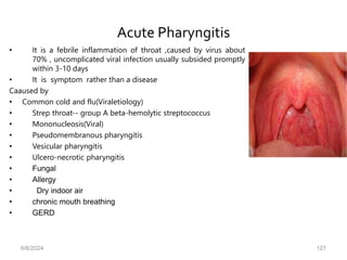 Acute Pharyngitis
• It is a febrile inflammation of throat ,caused by virus about
70% , uncomplicated viral infection usually subsided promptly
within 3-10 days
• It is symptom rather than a disease
Caaused by
• Common cold and flu(Viraletiology)
• Strep throat-- group A beta-hemolytic streptococcus
• Mononucleosis(Viral)
• Pseudomembranous pharyngitis
• Vesicular pharyngitis
• Ulcero-necrotic pharyngitis
• Fungal
• Allergy
• Dry indoor air
• chronic mouth breathing
• GERD
6/6/2024 127
 