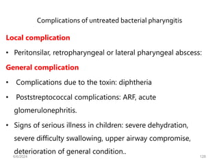 Complications of untreated bacterial pharyngitis
Local complication
• Peritonsilar, retropharyngeal or lateral pharyngeal abscess:
General complication
• Complications due to the toxin: diphtheria
• Poststreptococcal complications: ARF, acute
glomerulonephritis.
• Signs of serious illness in children: severe dehydration,
severe difficulty swallowing, upper airway compromise,
deterioration of general condition..
6/6/2024 128
 