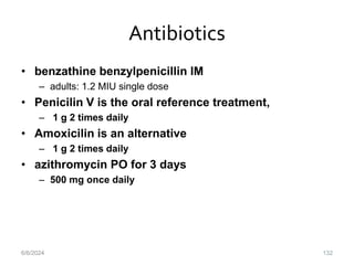 Antibiotics
• benzathine benzylpenicillin IM
– adults: 1.2 MIU single dose
• Penicilin V is the oral reference treatment,
– 1 g 2 times daily
• Amoxicilin is an alternative
– 1 g 2 times daily
• azithromycin PO for 3 days
– 500 mg once daily
6/6/2024 132
 