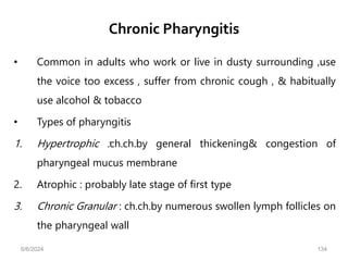 Chronic Pharyngitis
• Common in adults who work or live in dusty surrounding ,use
the voice too excess , suffer from chronic cough , & habitually
use alcohol & tobacco
• Types of pharyngitis
1. Hypertrophic :ch.ch.by general thickening& congestion of
pharyngeal mucus membrane
2. Atrophic : probably late stage of first type
3. Chronic Granular : ch.ch.by numerous swollen lymph follicles on
the pharyngeal wall
6/6/2024 134
 