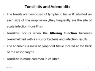Tonsillitis and Adenoidits
• The tonsils are composed of lymphatic tissue & situated on
each side of the oropharynx ,they frequently are the site of
acute infection (tonsillitis)
• Tonsillitis occurs when the filtering function becomes
overwhelmed with a virus or bacteria and infection results
• The adenoids, a mass of lymphoid tissue located at the back
of the nasopharynx
• Tonsillitis is more common in children
6/6/2024 137
 