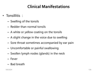Clinical Manifestations
• Tonsillitis :
– Swelling of the tonsils
– Redder than normal tonsils
– A white or yellow coating on the tonsils
– A slight change in the voice due to swelling
– Sore throat sometimes accompanied by ear pain
– Uncomfortable or painful swallowing
– Swollen lymph nodes (glands) in the neck
– Fever
– Bad breath
6/6/2024 139
 