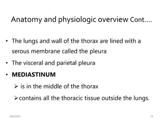 Anatomy and physiologic overview Cont.…
• The lungs and wall of the thorax are lined with a
serous membrane called the pleura
• The visceral and parietal pleura
• MEDIASTINUM
 is in the middle of the thorax
contains all the thoracic tissue outside the lungs.
6/6/2024 14
 