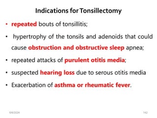 Indications forTonsillectomy
• repeated bouts of tonsillitis;
• hypertrophy of the tonsils and adenoids that could
cause obstruction and obstructive sleep apnea;
• repeated attacks of purulent otitis media;
• suspected hearing loss due to serous otitis media
• Exacerbation of asthma or rheumatic fever.
6/6/2024 142
 