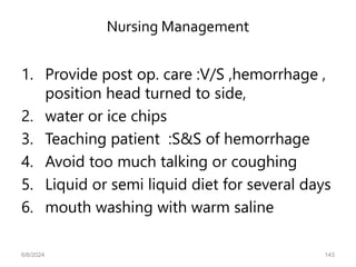 Nursing Management
1. Provide post op. care :V/S ,hemorrhage ,
position head turned to side,
2. water or ice chips
3. Teaching patient :S&S of hemorrhage
4. Avoid too much talking or coughing
5. Liquid or semi liquid diet for several days
6. mouth washing with warm saline
6/6/2024 143
 