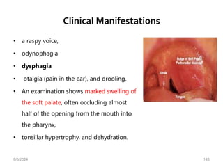 Clinical Manifestations
• a raspy voice,
• odynophagia
• dysphagia
• otalgia (pain in the ear), and drooling.
• An examination shows marked swelling of
the soft palate, often occluding almost
half of the opening from the mouth into
the pharynx,
• tonsillar hypertrophy, and dehydration.
6/6/2024 145
 
