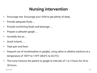 Nursing intervention
• Encourage rest. Encourage your child to get plenty of sleep.
• Provide adequate fluids. ...
• Provide comforting foods and beverage. ...
• Prepare a saltwater gargle. ...
• Humidify the air. ...
• Avoid irritants. ...
• Treat pain and fever.
• frequent use of mouthwashes or gargles, using saline or alkaline solutions at a
temperature of 105°F to 110°F (40.6°C to 43.3°C).
• The nurse instructs the patient to gargle at intervals of 1 or 2 hours for 24 to
36 hours.
6/6/2024 147
 