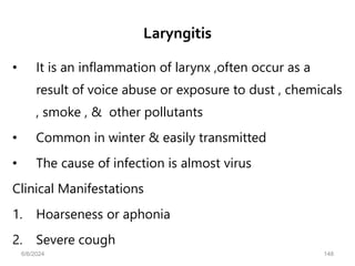 Laryngitis
• It is an inflammation of larynx ,often occur as a
result of voice abuse or exposure to dust , chemicals
, smoke , & other pollutants
• Common in winter & easily transmitted
• The cause of infection is almost virus
Clinical Manifestations
1. Hoarseness or aphonia
2. Severe cough
6/6/2024 148
 