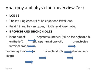 Anatomy and physiologic overview Cont.…
• LOBES
• The left lung consists of an upper and lower lobe,
• the right lung has an upper, middle, and lower lobe.
• BRONCHI AND BRONCHIOLES
• lobar bronchi segmental bronchi (10 on the right and 8
on the left) Sub segmental bronchi, bronchioles
terminal bronchioles
respiratory bronchioles alveolar ducts alveolar sacs
alveoli
6/6/2024 15
 
