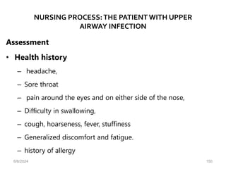 NURSING PROCESS:THE PATIENT WITH UPPER
AIRWAY INFECTION
Assessment
• Health history
– headache,
– Sore throat
– pain around the eyes and on either side of the nose,
– Difficulty in swallowing,
– cough, hoarseness, fever, stuffiness
– Generalized discomfort and fatigue.
– history of allergy
6/6/2024 150
 