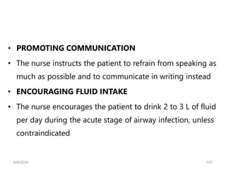 • PROMOTING COMMUNICATION
• The nurse instructs the patient to refrain from speaking as
much as possible and to communicate in writing instead
• ENCOURAGING FLUID INTAKE
• The nurse encourages the patient to drink 2 to 3 L of fluid
per day during the acute stage of airway infection, unless
contraindicated
6/6/2024 157
 