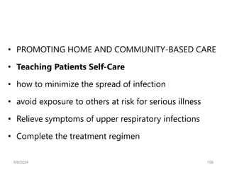 • PROMOTING HOME AND COMMUNITY-BASED CARE
• Teaching Patients Self-Care
• how to minimize the spread of infection
• avoid exposure to others at risk for serious illness
• Relieve symptoms of upper respiratory infections
• Complete the treatment regimen
6/6/2024 158
 