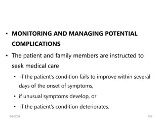 • MONITORING AND MANAGING POTENTIAL
COMPLICATIONS
• The patient and family members are instructed to
seek medical care
• if the patient’s condition fails to improve within several
days of the onset of symptoms,
• if unusual symptoms develop, or
• if the patient’s condition deteriorates.
6/6/2024 159
 