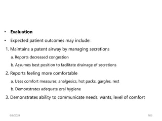 • Evaluation
• Expected patient outcomes may include:
1. Maintains a patent airway by managing secretions
a. Reports decreased congestion
b. Assumes best position to facilitate drainage of secretions
2. Reports feeling more comfortable
a. Uses comfort measures: analgesics, hot packs, gargles, rest
b. Demonstrates adequate oral hygiene
3. Demonstrates ability to communicate needs, wants, level of comfort
6/6/2024 160
 