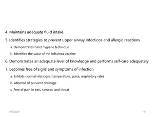 4. Maintains adequate fluid intake
5. Identifies strategies to prevent upper airway infections and allergic reactions
a. Demonstrates hand hygiene technique
b. Identifies the value of the influenza vaccine
6. Demonstrates an adequate level of knowledge and performs self-care adequately
7. Becomes free of signs and symptoms of infection
a. Exhibits normal vital signs (temperature, pulse, respiratory rate)
b. Absence of purulent drainage
c. Free of pain in ears, sinuses, and throat
6/6/2024 161
 
