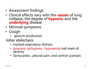 • Assessment findings
• Clinical effects vary with the causes of lung
collapse, the degree of hypoxia, and the
underlying disease
• Minimal symptoms
• Cough
• sputum production
lobar atelectasis
• marked respiratory distress
• dyspnea, tachypnea , hypoxemia hall mark of
severity
• Tachycardia , pleural pain, and central cyanosis
6/6/2024 167
 