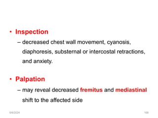 • Inspection
– decreased chest wall movement, cyanosis,
diaphoresis, substernal or intercostal retractions,
and anxiety.
• Palpation
– may reveal decreased fremitus and mediastinal
shift to the affected side
6/6/2024 168
 