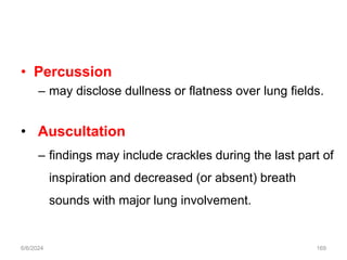 • Percussion
– may disclose dullness or flatness over lung fields.
• Auscultation
– findings may include crackles during the last part of
inspiration and decreased (or absent) breath
sounds with major lung involvement.
6/6/2024 169
 