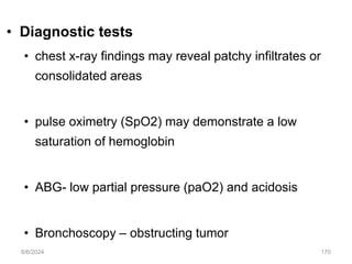 • Diagnostic tests
• chest x-ray findings may reveal patchy infiltrates or
consolidated areas
• pulse oximetry (SpO2) may demonstrate a low
saturation of hemoglobin
• ABG- low partial pressure (paO2) and acidosis
• Bronchoscopy – obstructing tumor
6/6/2024 170
 