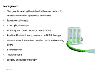 Management
• The goal in treating the patient with atelectasis is to
improve ventilation by remove secretions
• Incentive spirometer
• Chest physiotherapy
• Humidity and bronchodilator medications
• Positive End-expiratory pressure or PEEP therapy
• continuous or intermittent positive pressure-breathing
(IPPB)
• Bronchoscopy
• Thoracentesis
• surgery or radiation therapy
6/6/2024 171
 