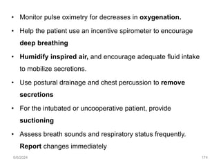 • Monitor pulse oximetry for decreases in oxygenation.
• Help the patient use an incentive spirometer to encourage
deep breathing
• Humidify inspired air, and encourage adequate fluid intake
to mobilize secretions.
• Use postural drainage and chest percussion to remove
secretions
• For the intubated or uncooperative patient, provide
suctioning
• Assess breath sounds and respiratory status frequently.
Report changes immediately
6/6/2024 174
 