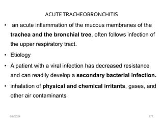ACUTETRACHEOBRONCHITIS
• an acute inflammation of the mucous membranes of the
trachea and the bronchial tree, often follows infection of
the upper respiratory tract.
• Etiology
• A patient with a viral infection has decreased resistance
and can readily develop a secondary bacterial infection.
• inhalation of physical and chemical irritants, gases, and
other air contaminants
6/6/2024 177
 