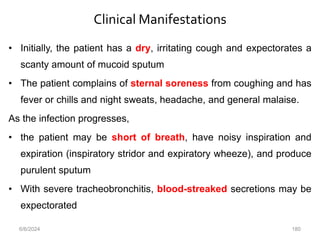 Clinical Manifestations
• Initially, the patient has a dry, irritating cough and expectorates a
scanty amount of mucoid sputum
• The patient complains of sternal soreness from coughing and has
fever or chills and night sweats, headache, and general malaise.
As the infection progresses,
• the patient may be short of breath, have noisy inspiration and
expiration (inspiratory stridor and expiratory wheeze), and produce
purulent sputum
• With severe tracheobronchitis, blood-streaked secretions may be
expectorated
6/6/2024 180
 