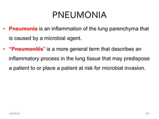 PNEUMONIA
• Pneumonia is an inflammation of the lung parenchyma that
is caused by a microbial agent.
• “Pneumonitis” is a more general term that describes an
inflammatory process in the lung tissue that may predispose
a patient to or place a patient at risk for microbial invasion.
6/6/2024 183
 