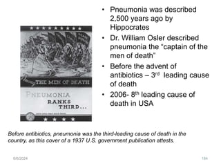 • Pneumonia was described
2,500 years ago by
Hippocrates
• Dr. William Osler described
pneumonia the “captain of the
men of death”
• Before the advent of
antibiotics – 3rd leading cause
of death
• 2006- 8th leading cause of
death in USA
6/6/2024 184
Before antibiotics, pneumonia was the third-leading cause of death in the
country, as this cover of a 1937 U.S. government publication attests.
 