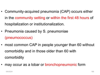 • Community-acquired pneumonia (CAP) occurs either
in the community setting or within the first 48 hours of
hospitalization or institutionalization.
• Pneumonia caused by S. pneumoniae
(pneumococcus)
• most common CAP in people younger than 60 without
comorbidity and in those older than 60 with
comorbidity
• may occur as a lobar or bronchopneumonic form
6/6/2024 186
 