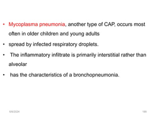 • Mycoplasma pneumonia, another type of CAP, occurs most
often in older children and young adults
• spread by infected respiratory droplets.
• The inflammatory infiltrate is primarily interstitial rather than
alveolar
• has the characteristics of a bronchopneumonia.
6/6/2024 188
 