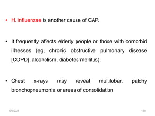 • H. influenzae is another cause of CAP.
• It frequently affects elderly people or those with comorbid
illnesses (eg, chronic obstructive pulmonary disease
[COPD], alcoholism, diabetes mellitus).
• Chest x-rays may reveal multilobar, patchy
bronchopneumonia or areas of consolidation
6/6/2024 189
 