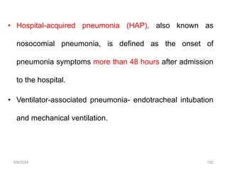 • Hospital-acquired pneumonia (HAP), also known as
nosocomial pneumonia, is defined as the onset of
pneumonia symptoms more than 48 hours after admission
to the hospital.
• Ventilator-associated pneumonia- endotracheal intubation
and mechanical ventilation.
6/6/2024 192
 