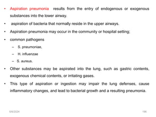 • Aspiration pneumonia results from the entry of endogenous or exogenous
substances into the lower airway.
• aspiration of bacteria that normally reside in the upper airways.
• Aspiration pneumonia may occur in the community or hospital setting;
• common pathogens
– S. pneumoniae,
– H. influenzae
– S. aureus.
• Other substances may be aspirated into the lung, such as gastric contents,
exogenous chemical contents, or irritating gases.
• This type of aspiration or ingestion may impair the lung defenses, cause
inflammatory changes, and lead to bacterial growth and a resulting pneumonia.
6/6/2024 196
 